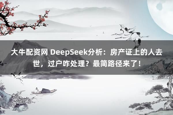 大牛配资网 DeepSeek分析：房产证上的人去世，过户咋处理？最简路径来了！