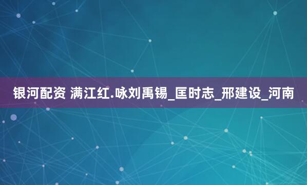 银河配资 满江红.咏刘禹锡_匡时志_邢建设_河南