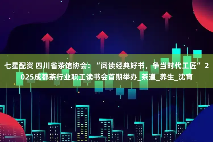 七星配资 四川省茶馆协会：“阅读经典好书，争当时代工匠” 2025成都茶行业职工读书会首期举办_茶道_养生_沈育