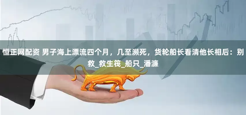 恒正网配资 男子海上漂流四个月，几至濒死，货轮船长看清他长相后：别救_救生筏_船只_潘濂