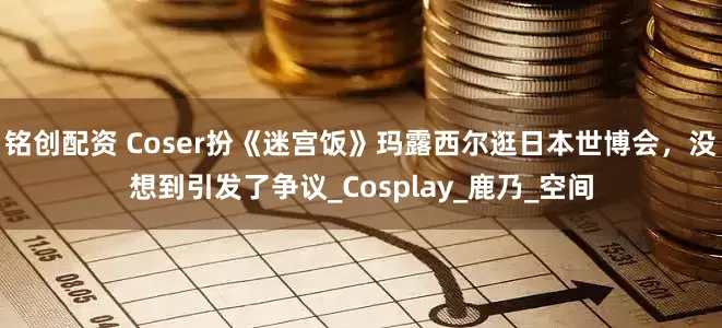 铭创配资 Coser扮《迷宫饭》玛露西尔逛日本世博会，没想到引发了争议_Cosplay_鹿乃_空间