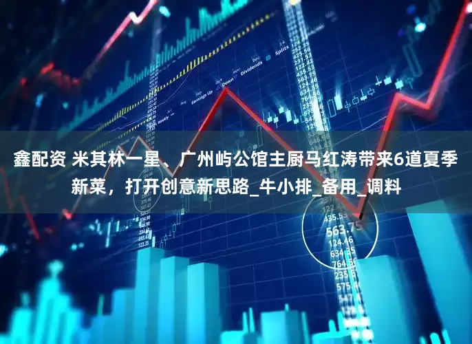 鑫配资 米其林一星、广州屿公馆主厨马红涛带来6道夏季新菜，打开创意新思路_牛小排_备用_调料