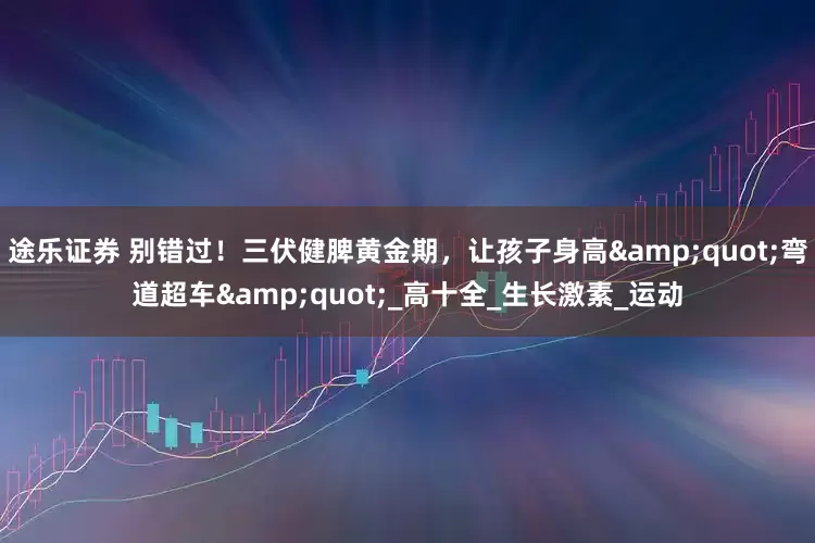 途乐证券 别错过！三伏健脾黄金期，让孩子身高&quot;弯道超车&quot;_高十全_生长激素_运动