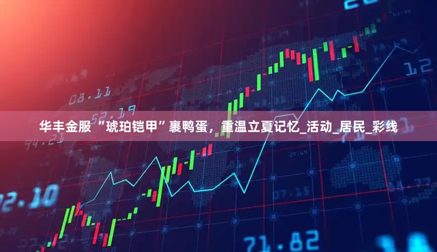 华丰金服 “琥珀铠甲”裹鸭蛋，重温立夏记忆_活动_居民_彩线