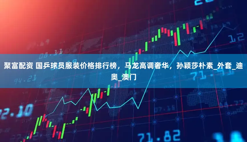 聚富配资 国乒球员服装价格排行榜，马龙高调奢华，孙颖莎朴素_外套_迪奥_澳门
