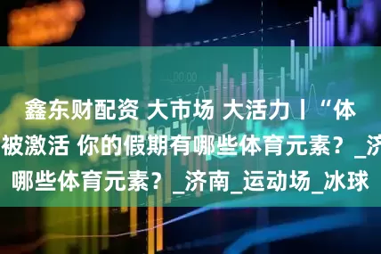 鑫东财配资 大市场 大活力丨“体育+”消费潜力被激活 你的假期有哪些体育元素？_济南_运动场_冰球