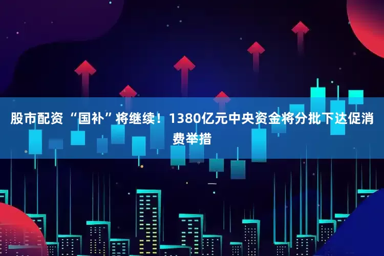 股市配资 “国补”将继续！1380亿元中央资金将分批下达促消费举措