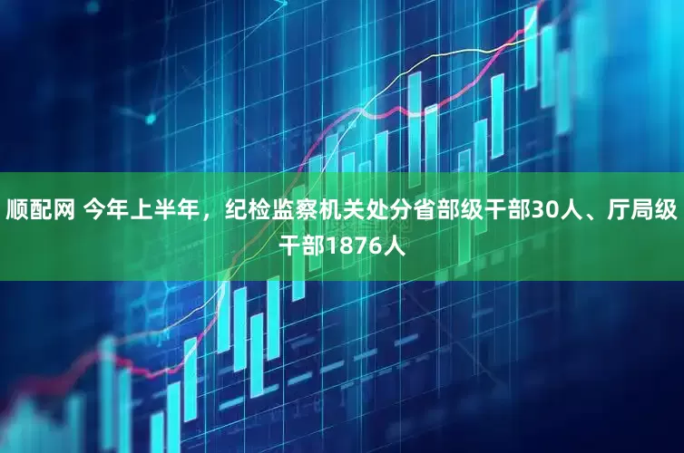 顺配网 今年上半年，纪检监察机关处分省部级干部30人、厅局级干部1876人