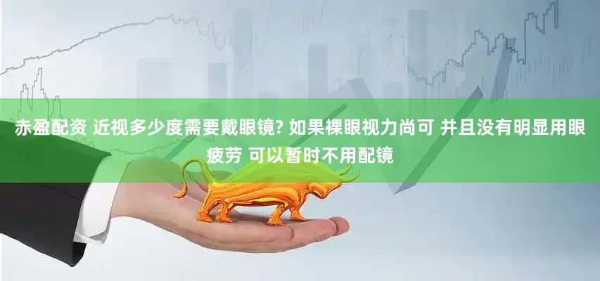 赤盈配资 近视多少度需要戴眼镜? 如果裸眼视力尚可 并且没有明显用眼疲劳 可以暂时不用配镜