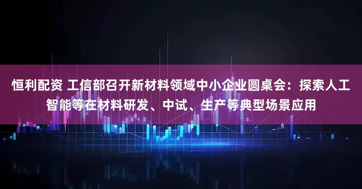 恒利配资 工信部召开新材料领域中小企业圆桌会：探索人工智能等在材料研发、中试、生产等典型场景应用