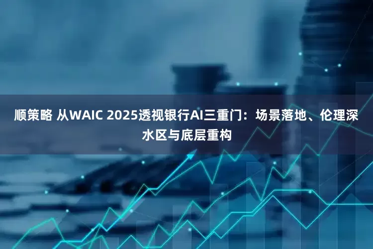 顺策略 从WAIC 2025透视银行AI三重门：场景落地、伦理深水区与底层重构