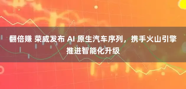 翻倍赚 荣威发布 AI 原生汽车序列，携手火山引擎推进智能化升级
