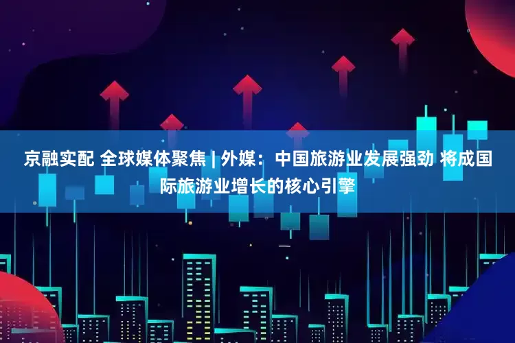 京融实配 全球媒体聚焦 | 外媒：中国旅游业发展强劲 将成国际旅游业增长的核心引擎