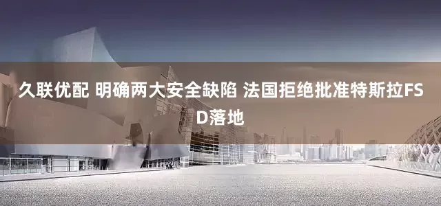 久联优配 明确两大安全缺陷 法国拒绝批准特斯拉FSD落地