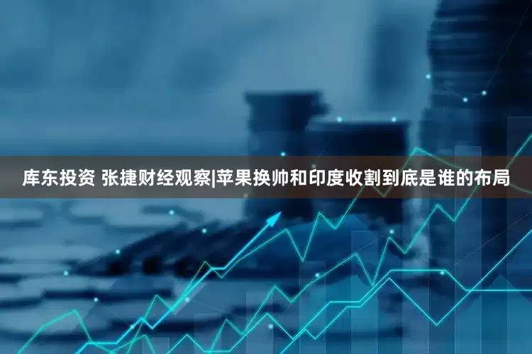 库东投资 张捷财经观察|苹果换帅和印度收割到底是谁的布局