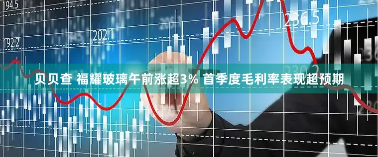 贝贝查 福耀玻璃午前涨超3% 首季度毛利率表现超预期