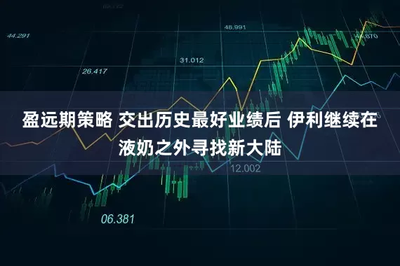 盈远期策略 交出历史最好业绩后 伊利继续在液奶之外寻找新大陆